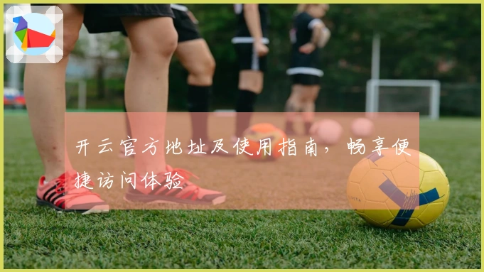 开云官方地址及使用指南，畅享便捷访问体验